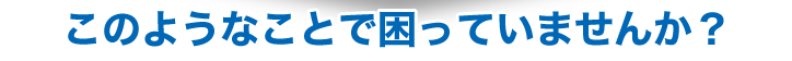 このようなことで困ってはいませんか？